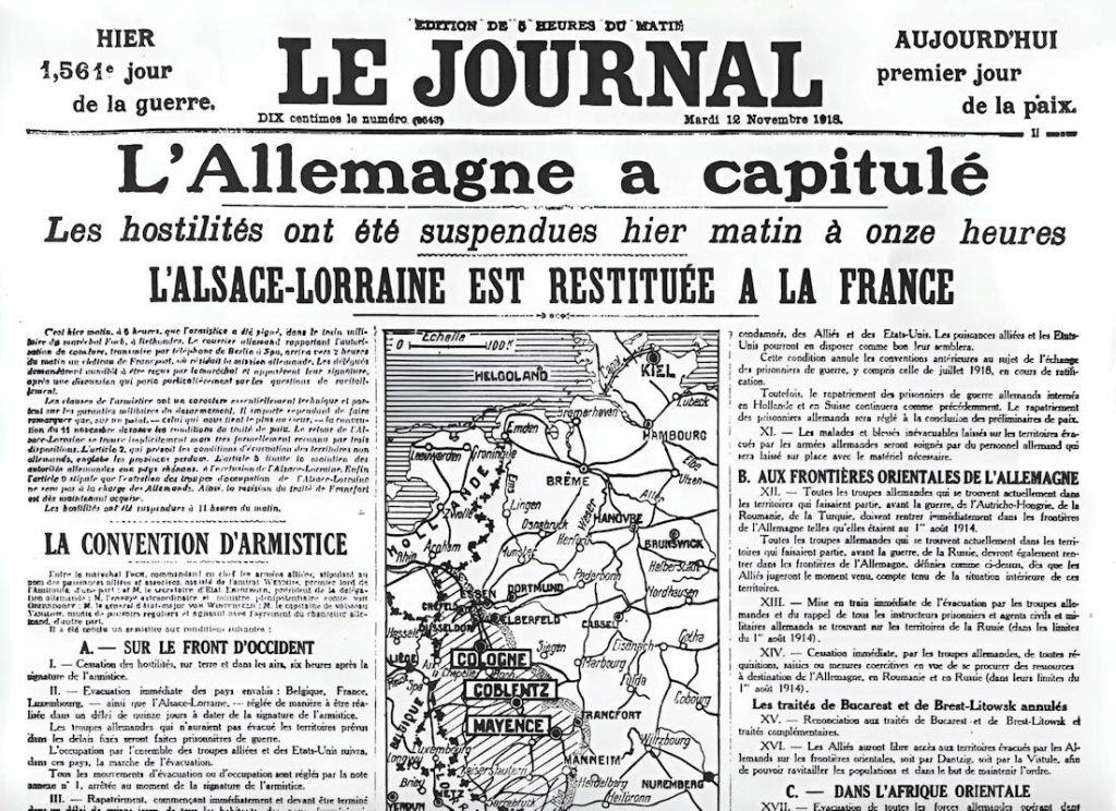 - Le Journal 12.11.1918 1a Une du Journal, mardi 12 novembre 1918, édition de cinq heures du matin : « Hier, 1 561e jour de la guerre. Aujourd'hui, premier jour de la paix. » Sous le titre « L'Allemagne a capitulé », le quotidien publie le texte intégral de la convention d'armistice, article par article — dont l'article 2, cité en tête, qui prévoit le retour immédiat de l'Alsace-Lorraine à la France, quarante-sept ans après l'annexion de 1871 — Source : Gallica-BnF
